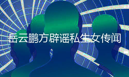 女传辟谣报鹏方造谣岳云 已向平台举闻无端私生